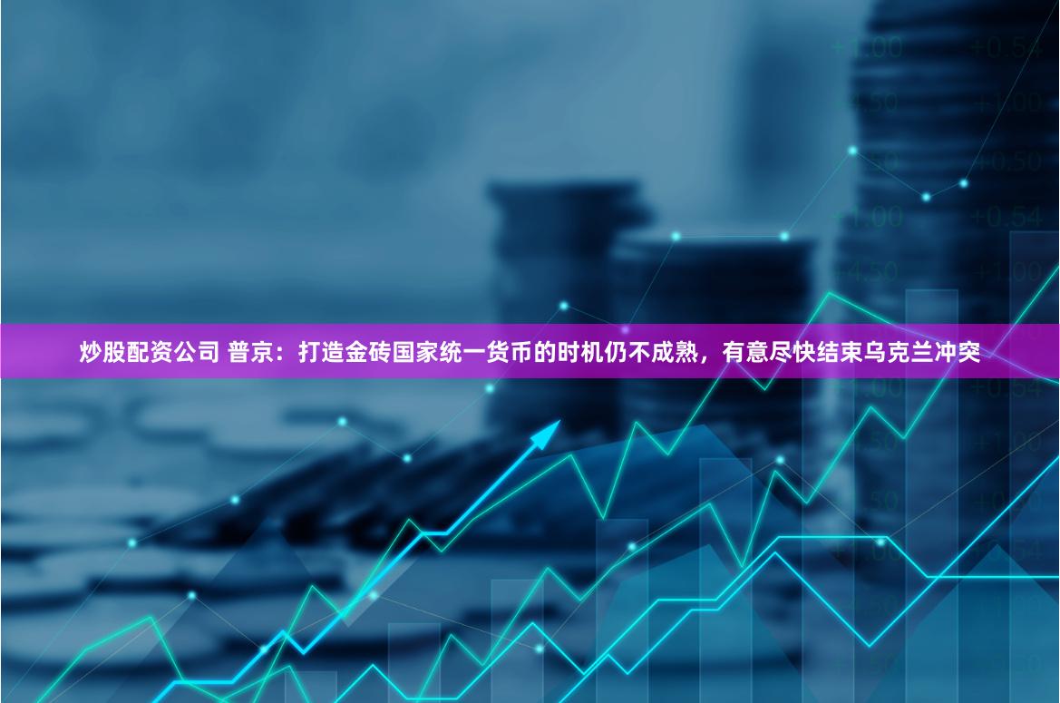 炒股配资公司 普京：打造金砖国家统一货币的时机仍不成熟，有意尽快结束乌克兰冲突