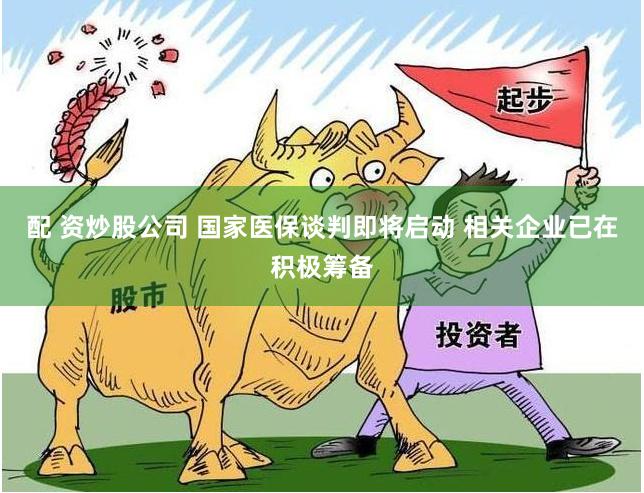 配 资炒股公司 国家医保谈判即将启动 相关企业已在积极筹备