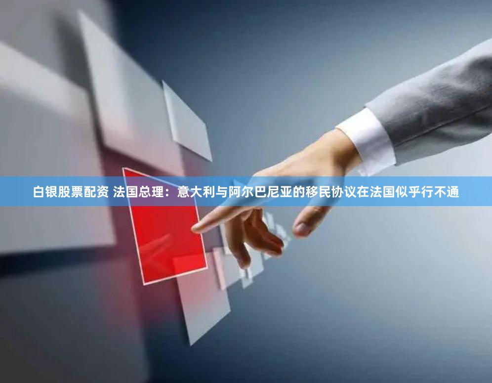 白银股票配资 法国总理：意大利与阿尔巴尼亚的移民协议在法国似乎行不通