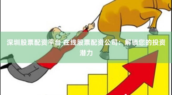 深圳股票配资平台 在线股票配资公司：解锁您的投资潜力