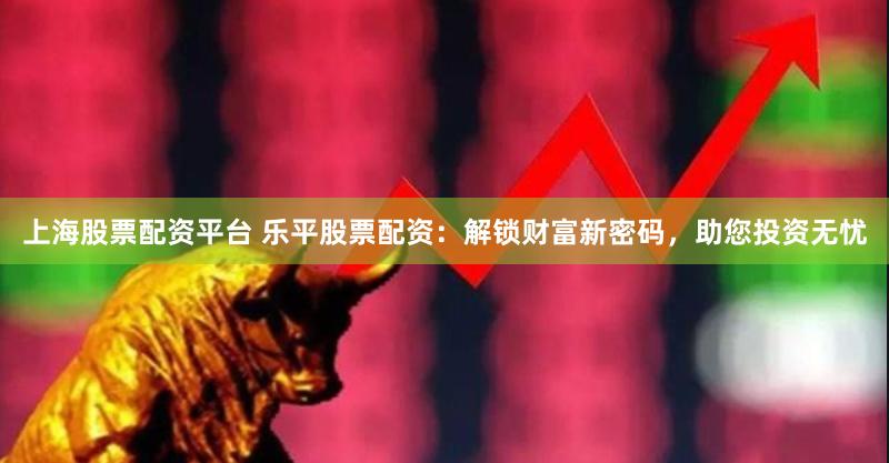 上海股票配资平台 乐平股票配资：解锁财富新密码，助您投资无忧
