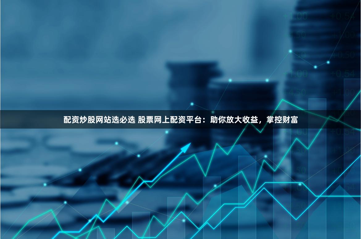 配资炒股网站选必选 股票网上配资平台：助你放大收益，掌控财富