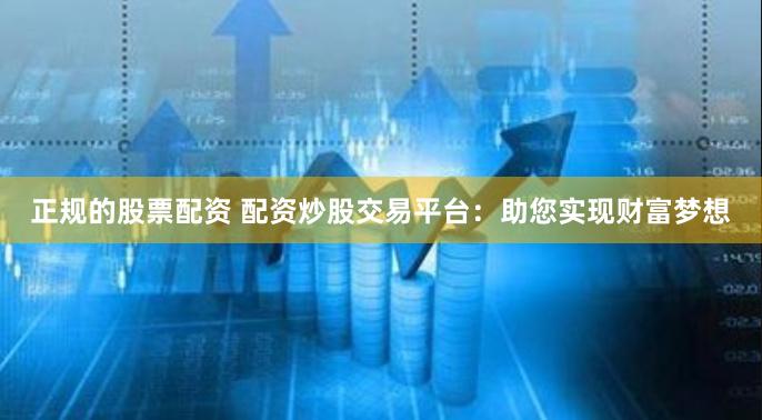 正规的股票配资 配资炒股交易平台：助您实现财富梦想