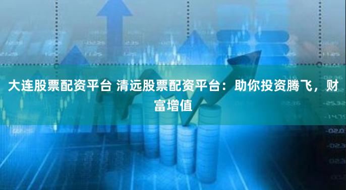 大连股票配资平台 清远股票配资平台：助你投资腾飞，财富增值