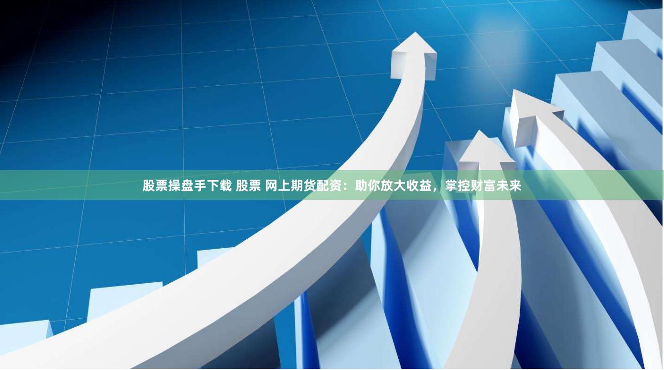 股票操盘手下载 股票 网上期货配资：助你放大收益，掌控财富未来