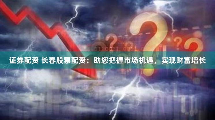 证券配资 长春股票配资：助您把握市场机遇，实现财富增长