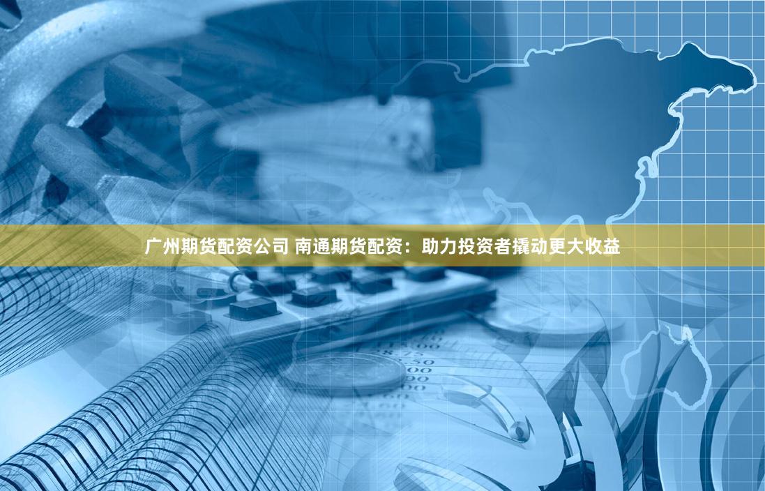广州期货配资公司 南通期货配资：助力投资者撬动更大收益