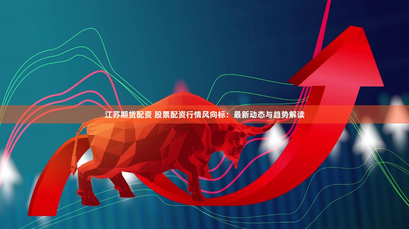 江苏期货配资 股票配资行情风向标：最新动态与趋势解读