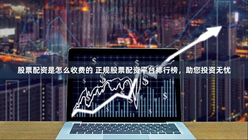 股票配资是怎么收费的 正规股票配资平台排行榜，助您投资无忧
