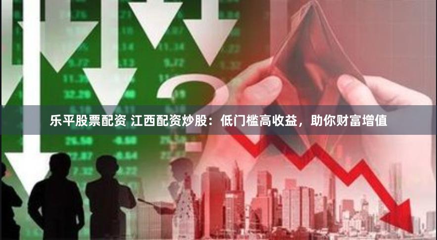 乐平股票配资 江西配资炒股：低门槛高收益，助你财富增值