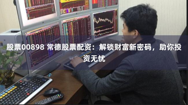 股票00898 常德股票配资：解锁财富新密码，助你投资无忧
