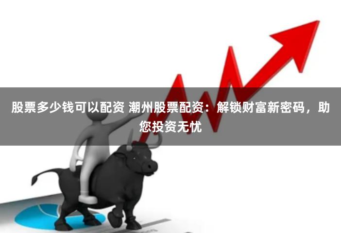 股票多少钱可以配资 潮州股票配资：解锁财富新密码，助您投资无忧