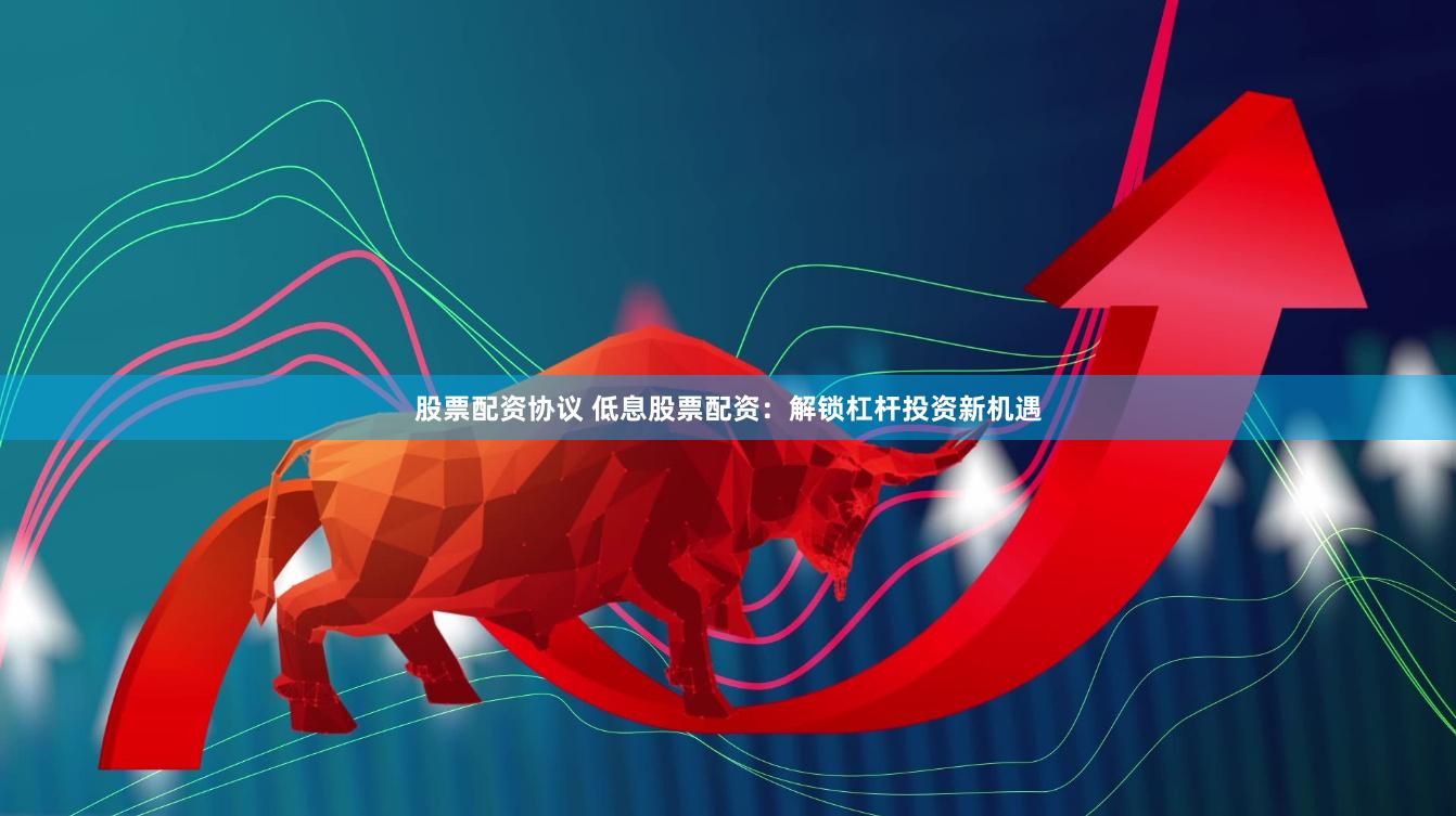 股票配资协议 低息股票配资：解锁杠杆投资新机遇