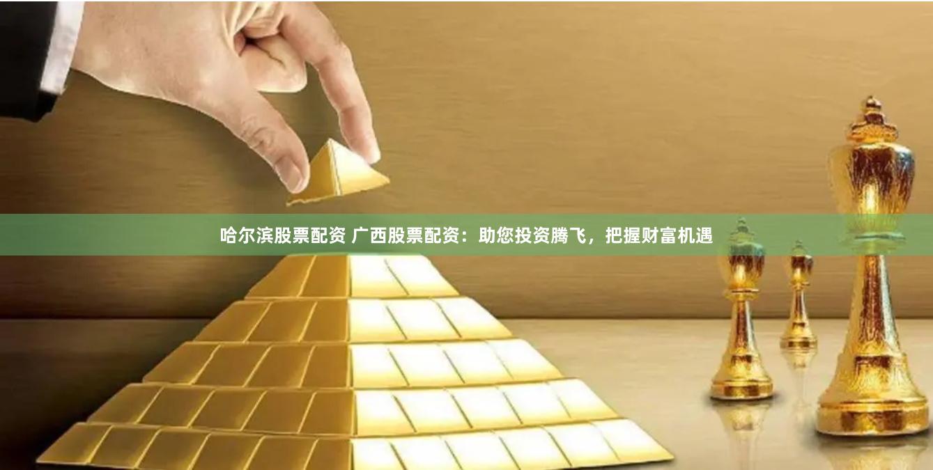 哈尔滨股票配资 广西股票配资：助您投资腾飞，把握财富机遇